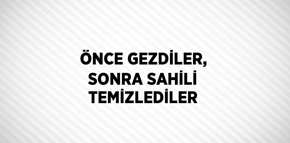 ÖNCE GEZDİLER, SONRA SAHİLİ TEMİZLEDİLER