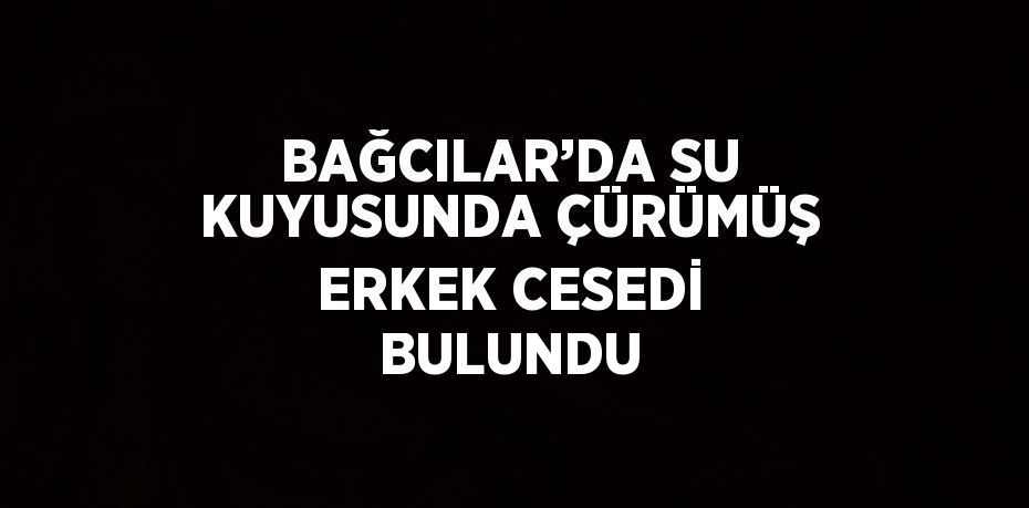 BAĞCILAR’DA SU KUYUSUNDA ÇÜRÜMÜŞ ERKEK CESEDİ BULUNDU