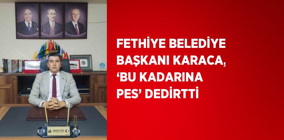 FETHİYE BELEDİYE BAŞKANI KARACA, ‘BU KADARINA PES’ DEDİRTTİ