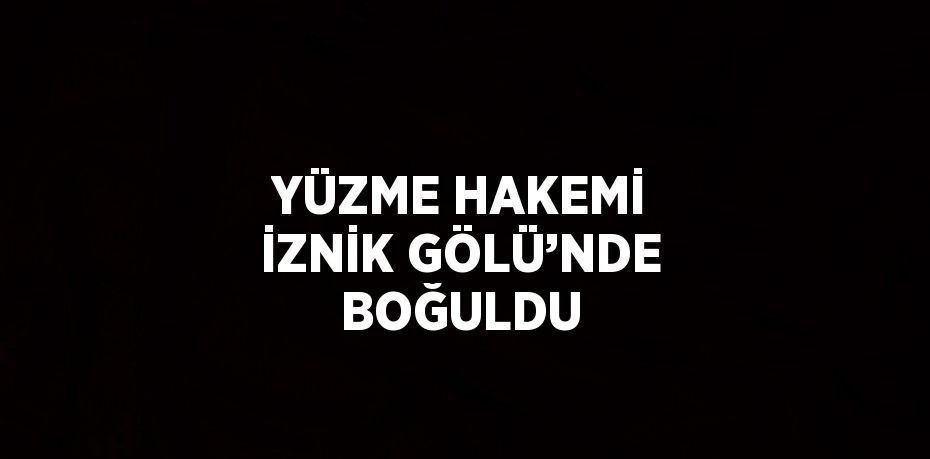 YÜZME HAKEMİ İZNİK GÖLÜ’NDE BOĞULDU