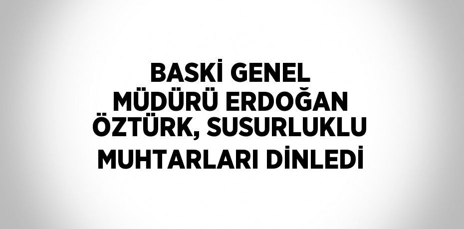 BASKİ GENEL MÜDÜRÜ ERDOĞAN ÖZTÜRK, SUSURLUKLU MUHTARLARI DİNLEDİ