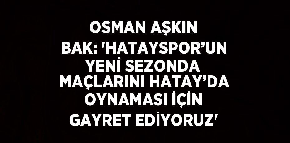 OSMAN AŞKIN BAK: 'HATAYSPOR’UN YENİ SEZONDA MAÇLARINI HATAY’DA OYNAMASI İÇİN GAYRET EDİYORUZ'