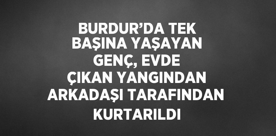 BURDUR’DA TEK BAŞINA YAŞAYAN GENÇ, EVDE ÇIKAN YANGINDAN ARKADAŞI TARAFINDAN KURTARILDI