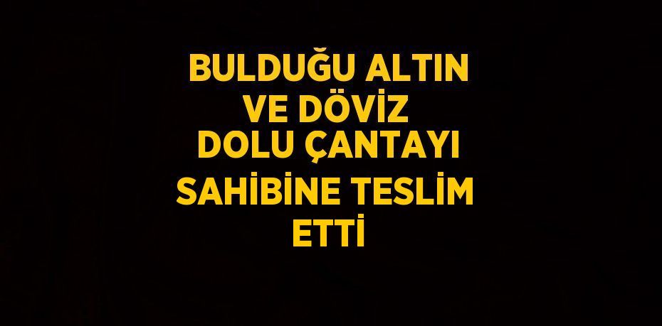 BULDUĞU ALTIN VE DÖVİZ DOLU ÇANTAYI SAHİBİNE TESLİM ETTİ