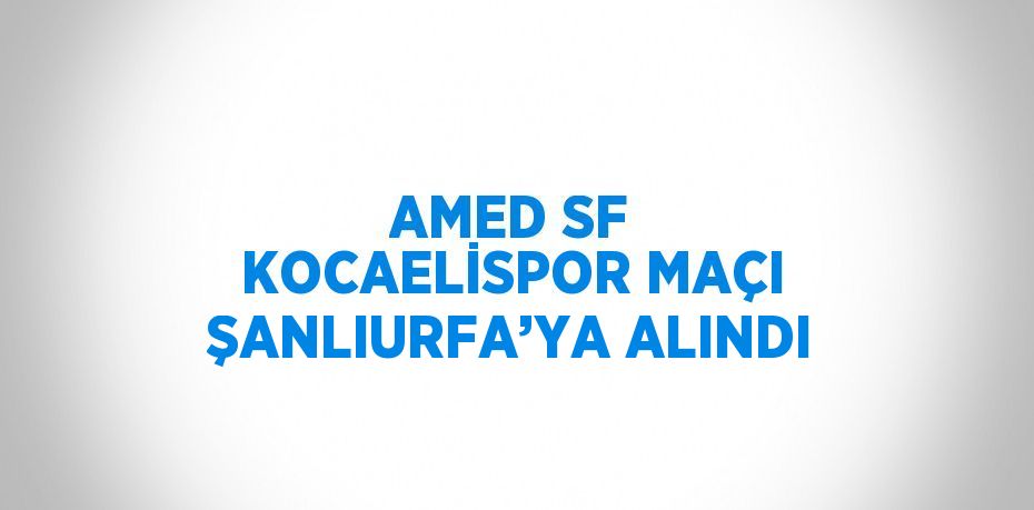 AMED SF KOCAELİSPOR MAÇI ŞANLIURFA’YA ALINDI