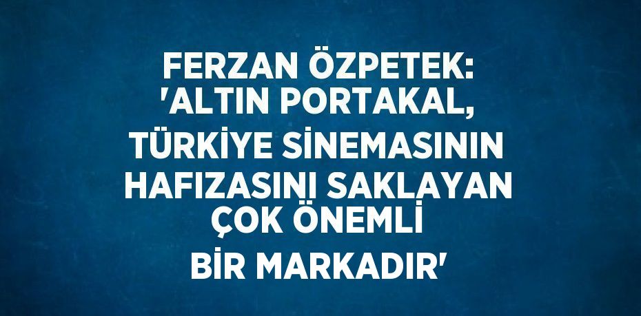 FERZAN ÖZPETEK: 'ALTIN PORTAKAL, TÜRKİYE SİNEMASININ HAFIZASINI SAKLAYAN ÇOK ÖNEMLİ BİR MARKADIR'