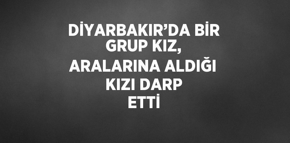 DİYARBAKIR’DA BİR GRUP KIZ, ARALARINA ALDIĞI KIZI DARP ETTİ