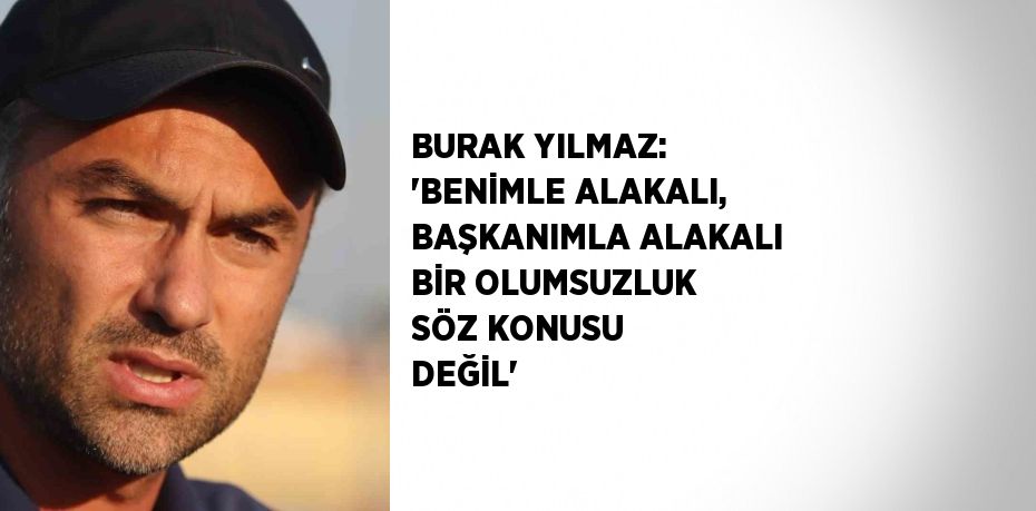 BURAK YILMAZ: 'BENİMLE ALAKALI, BAŞKANIMLA ALAKALI BİR OLUMSUZLUK SÖZ KONUSU DEĞİL'