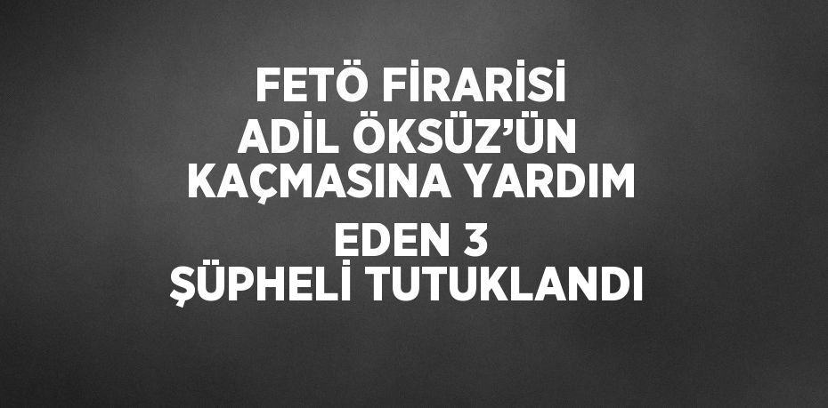 FETÖ FİRARİSİ ADİL ÖKSÜZ’ÜN KAÇMASINA YARDIM EDEN 3 ŞÜPHELİ TUTUKLANDI