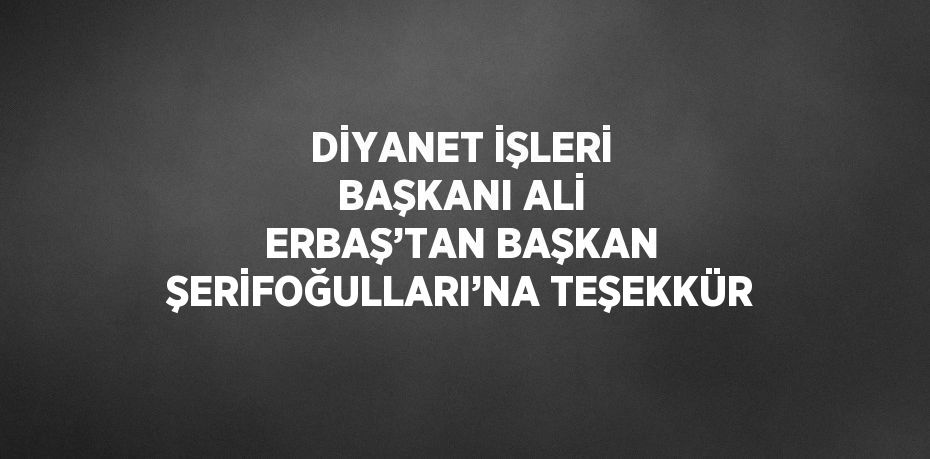 DİYANET İŞLERİ BAŞKANI ALİ ERBAŞ’TAN BAŞKAN ŞERİFOĞULLARI’NA TEŞEKKÜR