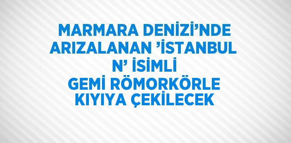 MARMARA DENİZİ’NDE ARIZALANAN ’İSTANBUL N’ İSİMLİ GEMİ RÖMORKÖRLE KIYIYA ÇEKİLECEK