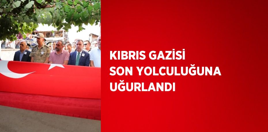 KIBRIS GAZİSİ SON YOLCULUĞUNA UĞURLANDI