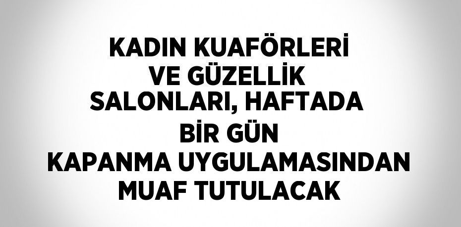 KADIN KUAFÖRLERİ VE GÜZELLİK SALONLARI, HAFTADA BİR GÜN KAPANMA UYGULAMASINDAN MUAF TUTULACAK