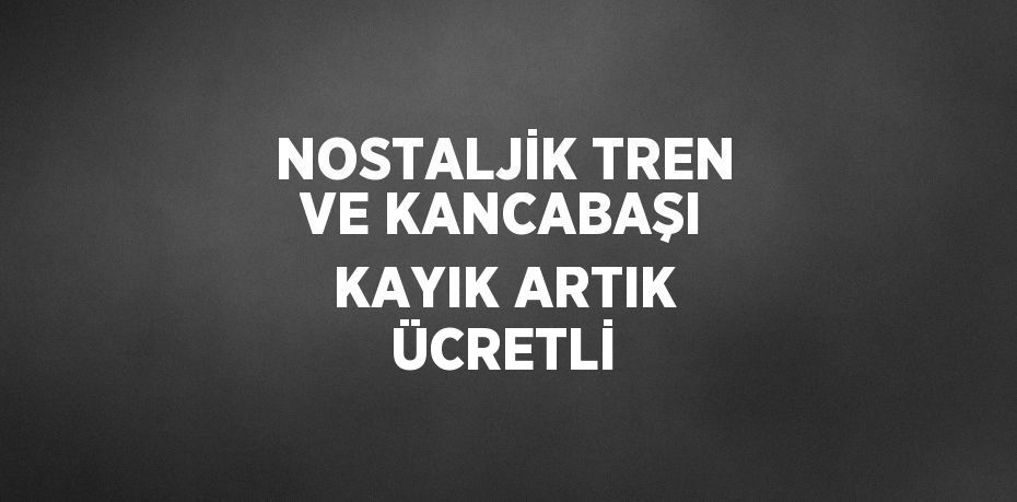 NOSTALJİK TREN VE KANCABAŞI KAYIK ARTIK ÜCRETLİ