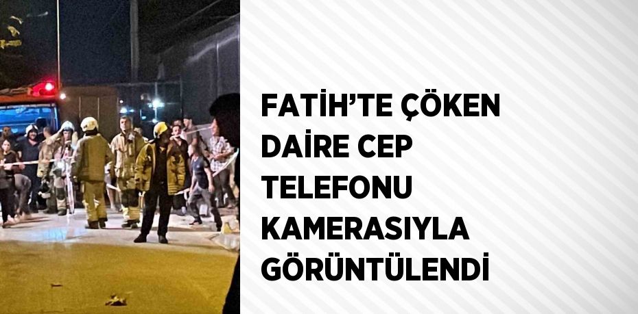 FATİH’TE ÇÖKEN DAİRE CEP TELEFONU KAMERASIYLA GÖRÜNTÜLENDİ