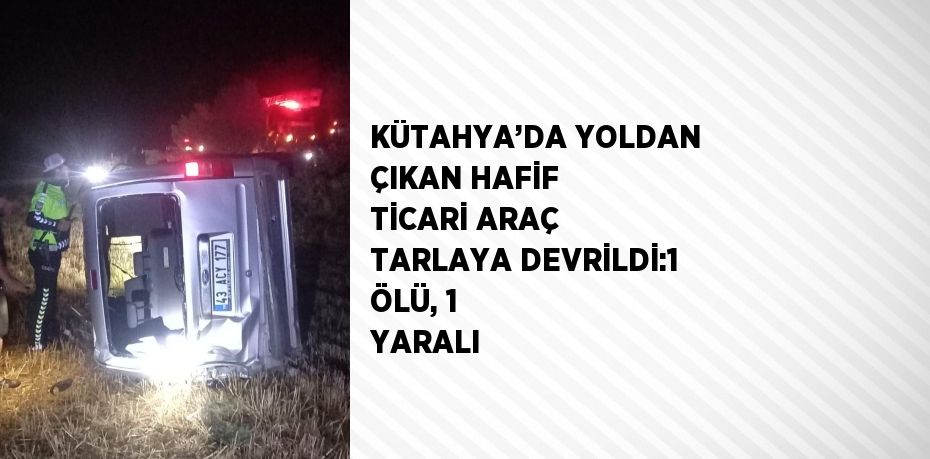 KÜTAHYA’DA YOLDAN ÇIKAN HAFİF TİCARİ ARAÇ TARLAYA DEVRİLDİ:1 ÖLÜ, 1 YARALI