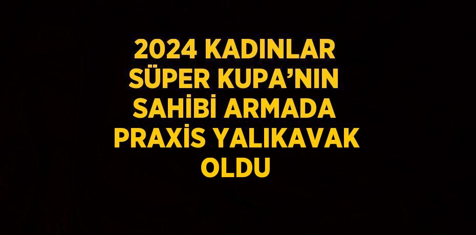 2024 KADINLAR SÜPER KUPA’NIN SAHİBİ ARMADA PRAXİS YALIKAVAK OLDU