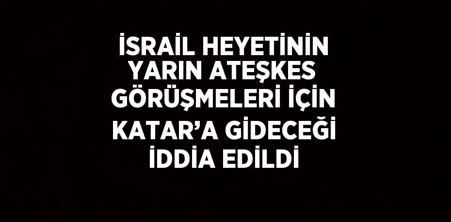 İSRAİL HEYETİNİN YARIN ATEŞKES GÖRÜŞMELERİ İÇİN KATAR’A GİDECEĞİ İDDİA EDİLDİ