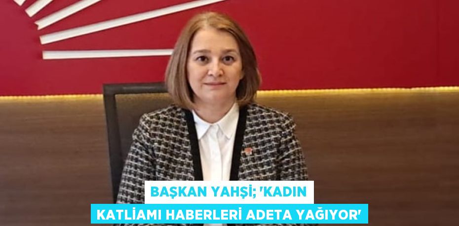 BAŞKAN YAHŞİ; “KADIN KATLİAMI HABERLERİ ADETA YAĞIYOR”