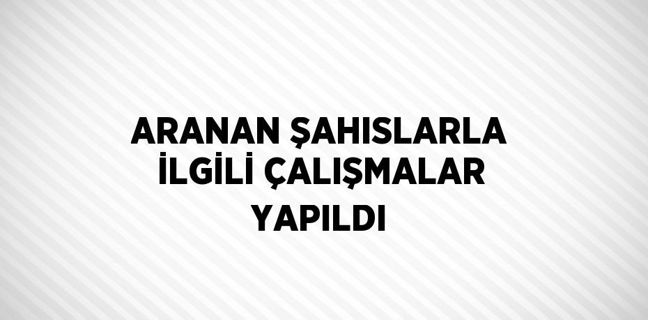 ARANAN ŞAHISLARLA İLGİLİ ÇALIŞMALAR YAPILDI