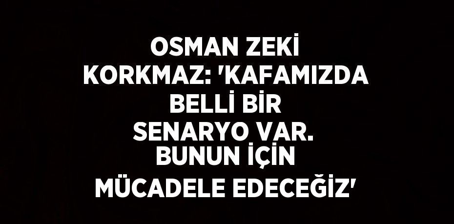 OSMAN ZEKİ KORKMAZ: 'KAFAMIZDA BELLİ BİR SENARYO VAR. BUNUN İÇİN MÜCADELE EDECEĞİZ'