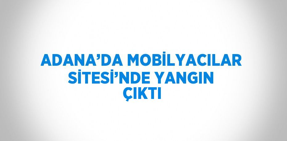 ADANA’DA MOBİLYACILAR SİTESİ’NDE YANGIN ÇIKTI