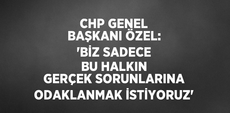 CHP GENEL BAŞKANI ÖZEL: 'BİZ SADECE BU HALKIN GERÇEK SORUNLARINA ODAKLANMAK İSTİYORUZ'