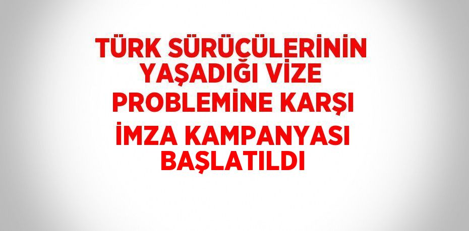 TÜRK SÜRÜCÜLERİNİN YAŞADIĞI VİZE PROBLEMİNE KARŞI İMZA KAMPANYASI BAŞLATILDI