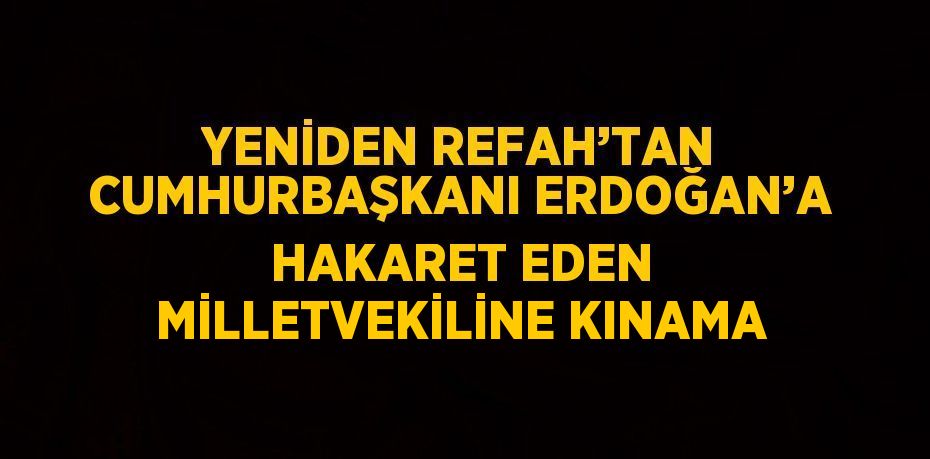 YENİDEN REFAH’TAN CUMHURBAŞKANI ERDOĞAN’A HAKARET EDEN MİLLETVEKİLİNE KINAMA