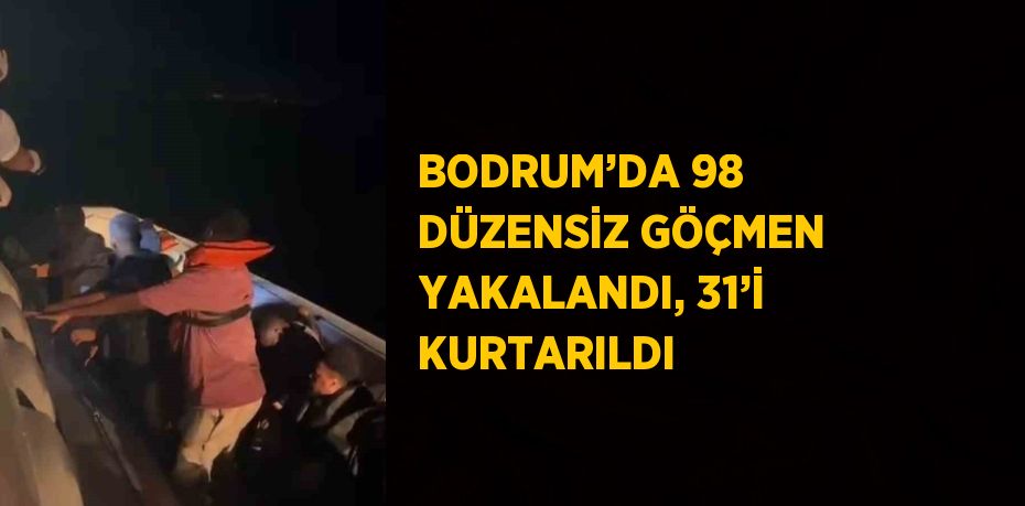 BODRUM’DA 98 DÜZENSİZ GÖÇMEN YAKALANDI, 31’İ KURTARILDI