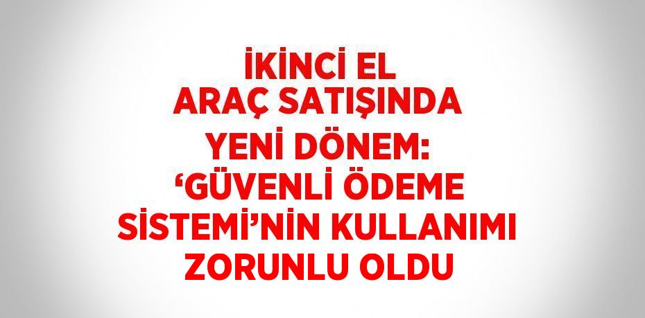 İKİNCİ EL ARAÇ SATIŞINDA YENİ DÖNEM: ‘GÜVENLİ ÖDEME SİSTEMİ’NİN KULLANIMI ZORUNLU OLDU