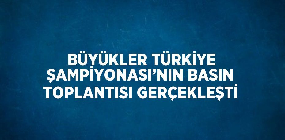 BÜYÜKLER TÜRKİYE ŞAMPİYONASI’NIN BASIN TOPLANTISI GERÇEKLEŞTİ