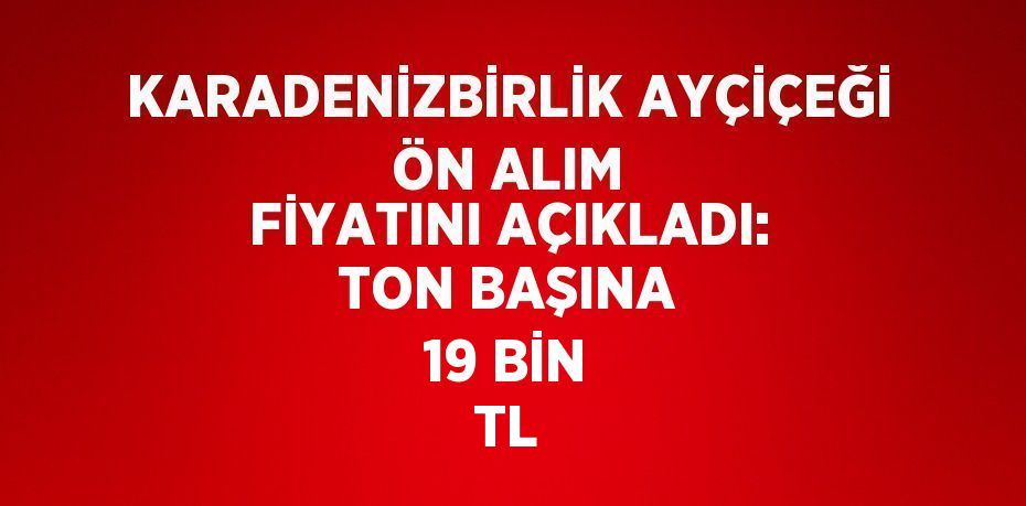 KARADENİZBİRLİK AYÇİÇEĞİ ÖN ALIM FİYATINI AÇIKLADI: TON BAŞINA 19 BİN TL