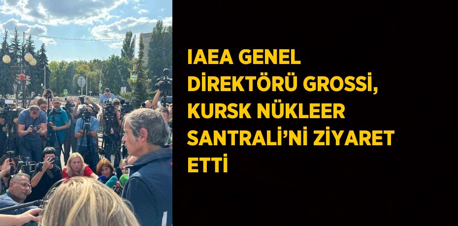 IAEA GENEL DİREKTÖRÜ GROSSİ, KURSK NÜKLEER SANTRALİ’Nİ ZİYARET ETTİ