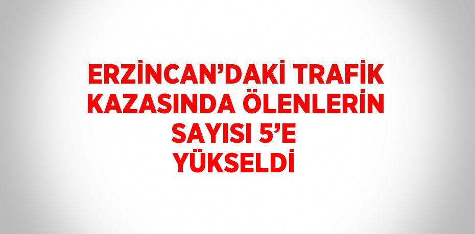 ERZİNCAN’DAKİ TRAFİK KAZASINDA ÖLENLERİN SAYISI 5’E YÜKSELDİ