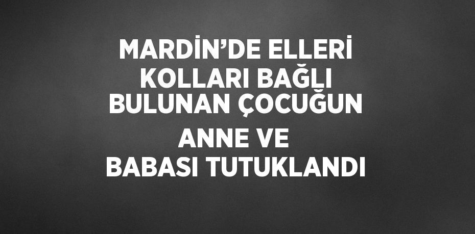 MARDİN’DE ELLERİ KOLLARI BAĞLI BULUNAN ÇOCUĞUN ANNE VE BABASI TUTUKLANDI