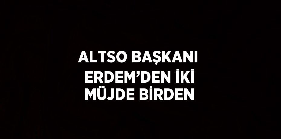 ALTSO BAŞKANI ERDEM’DEN İKİ MÜJDE BİRDEN