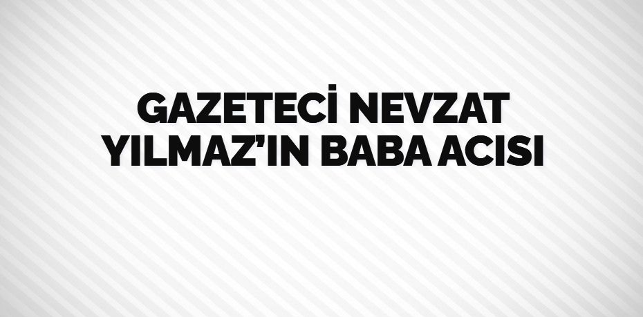 GAZETECİ NEVZAT YILMAZ’IN BABA ACISI