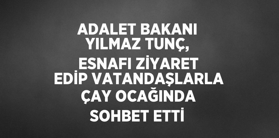 ADALET BAKANI YILMAZ TUNÇ, ESNAFI ZİYARET EDİP VATANDAŞLARLA ÇAY OCAĞINDA SOHBET ETTİ