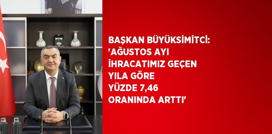 BAŞKAN BÜYÜKSİMİTCİ: 'AĞUSTOS AYI İHRACATIMIZ GEÇEN YILA GÖRE YÜZDE 7,46 ORANINDA ARTTI'