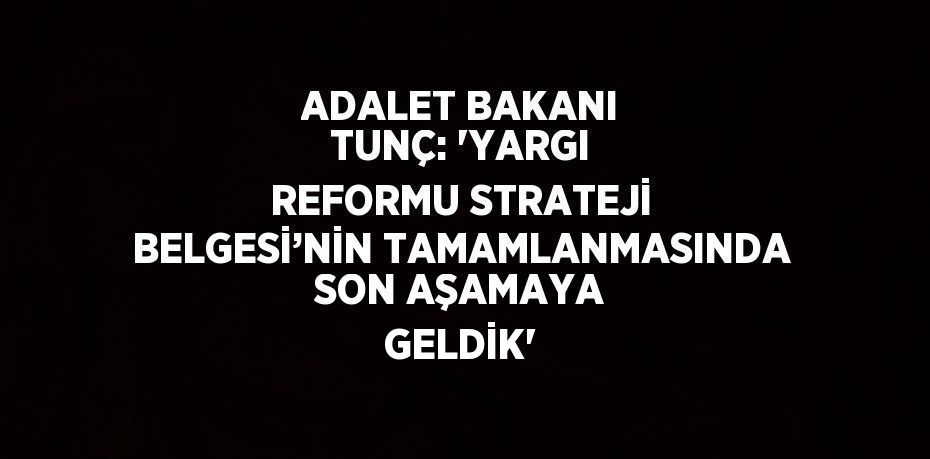 ADALET BAKANI TUNÇ: 'YARGI REFORMU STRATEJİ BELGESİ’NİN TAMAMLANMASINDA SON AŞAMAYA GELDİK'