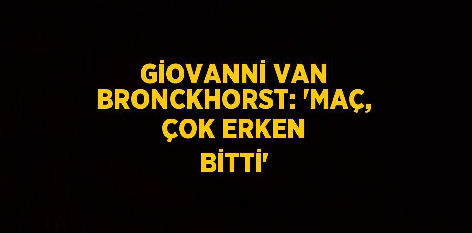 GİOVANNİ VAN BRONCKHORST: 'MAÇ, ÇOK ERKEN BİTTİ'