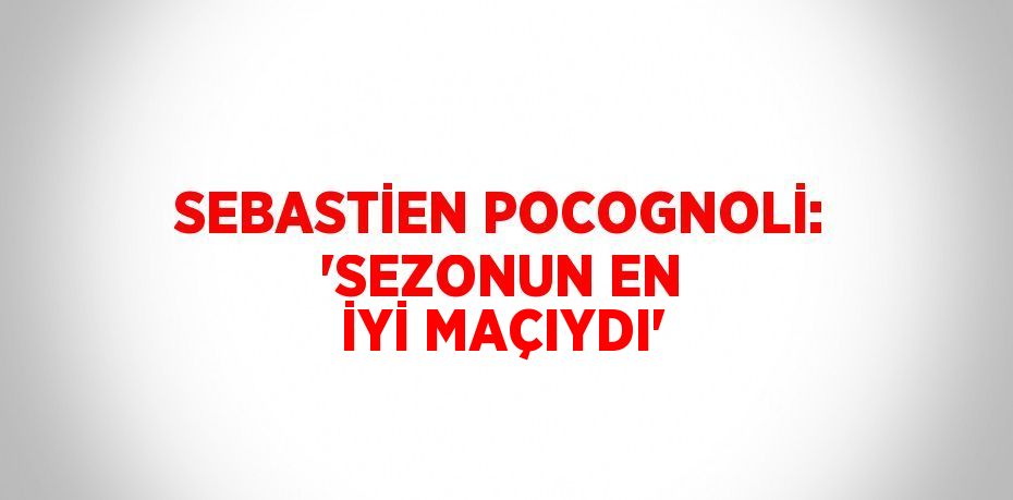 SEBASTİEN POCOGNOLİ: 'SEZONUN EN İYİ MAÇIYDI'