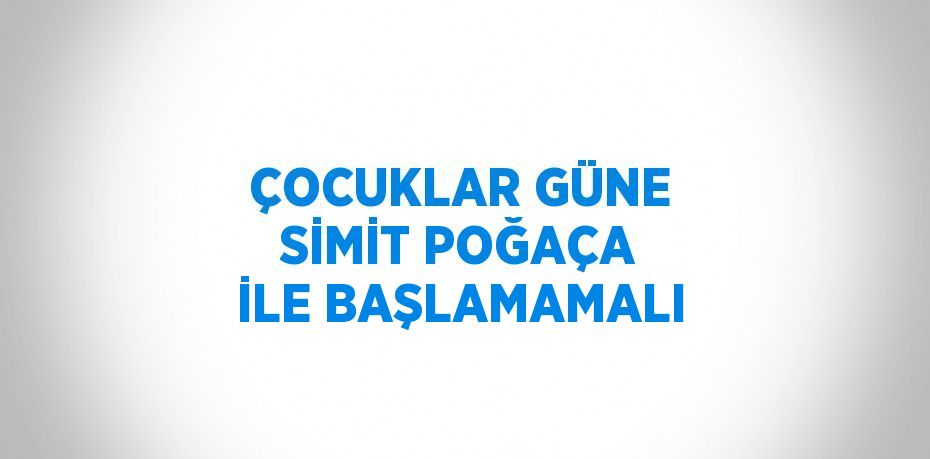 ÇOCUKLAR GÜNE SİMİT POĞAÇA İLE BAŞLAMAMALI