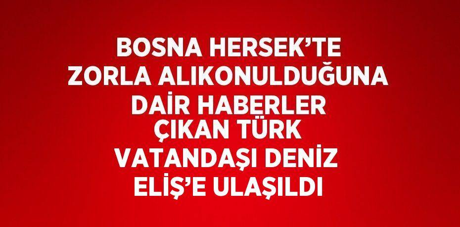 BOSNA HERSEK’TE ZORLA ALIKONULDUĞUNA DAİR HABERLER ÇIKAN TÜRK VATANDAŞI DENİZ ELİŞ’E ULAŞILDI