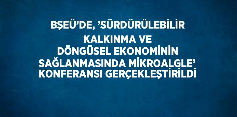 BŞEÜ’DE, ’SÜRDÜRÜLEBİLİR KALKINMA VE DÖNGÜSEL EKONOMİNİN SAĞLANMASINDA MİKROALGLE’ KONFERANSI GERÇEKLEŞTİRİLDİ