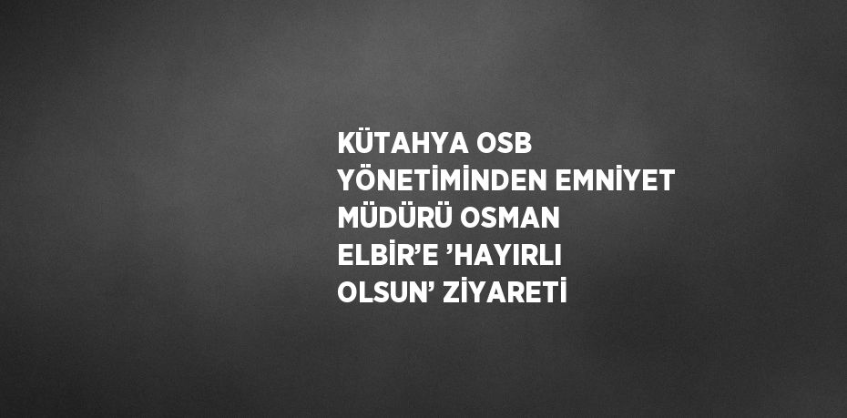 KÜTAHYA OSB YÖNETİMİNDEN EMNİYET MÜDÜRÜ OSMAN ELBİR’E ’HAYIRLI OLSUN’ ZİYARETİ