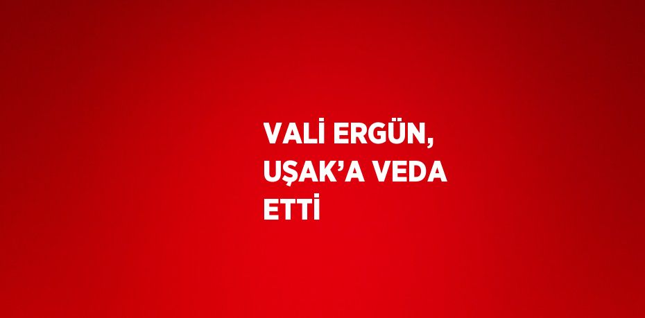 VALİ ERGÜN, UŞAK’A VEDA ETTİ