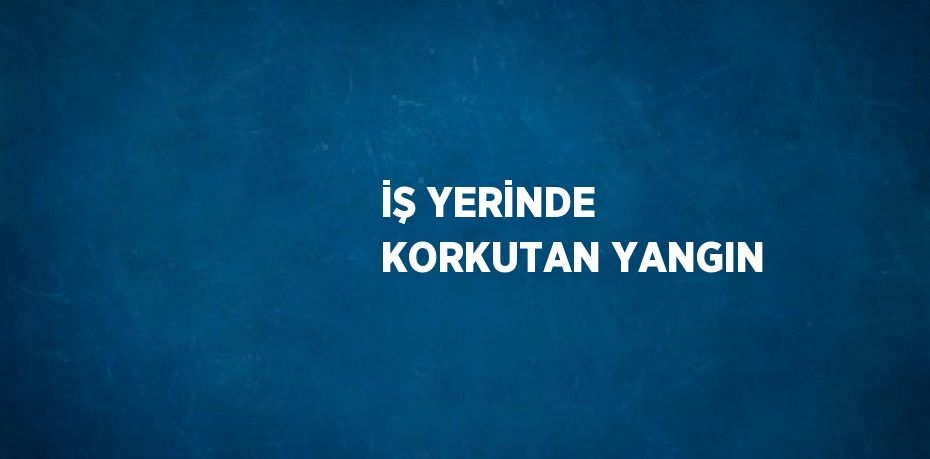 İŞ YERİNDE KORKUTAN YANGIN