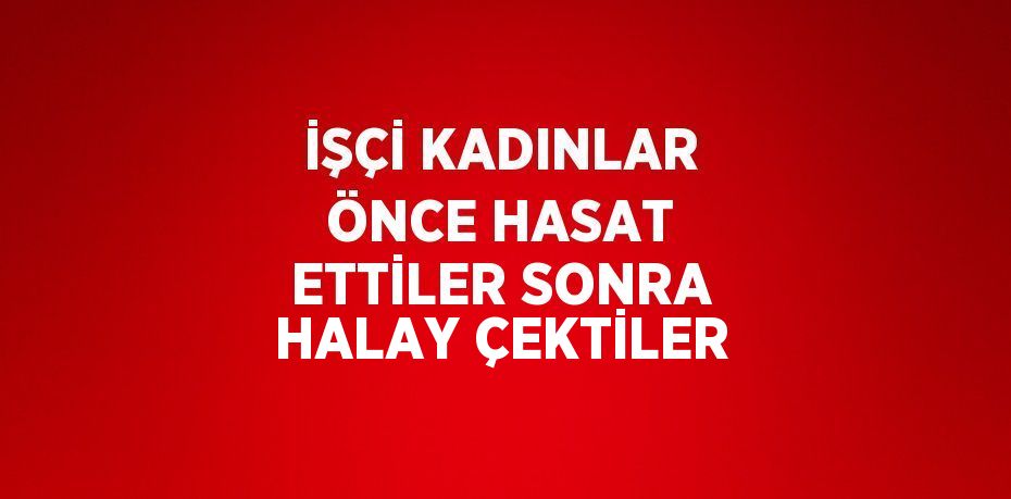 İŞÇİ KADINLAR ÖNCE HASAT ETTİLER SONRA HALAY ÇEKTİLER